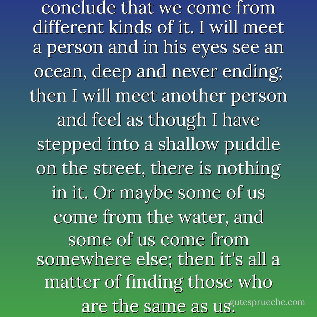 If we come from the water, I conclude that we come from different kinds of it. I will meet a person and in his eyes see an ocean, deep and never ending; then I will meet another person and feel as though I have stepped into a shallow puddle on the street, there is nothing in it. Or maybe some of us come from the water, and some of us come from somewhere else; then it's all a matter of finding those who are the same as us. - C. JoyBell C.