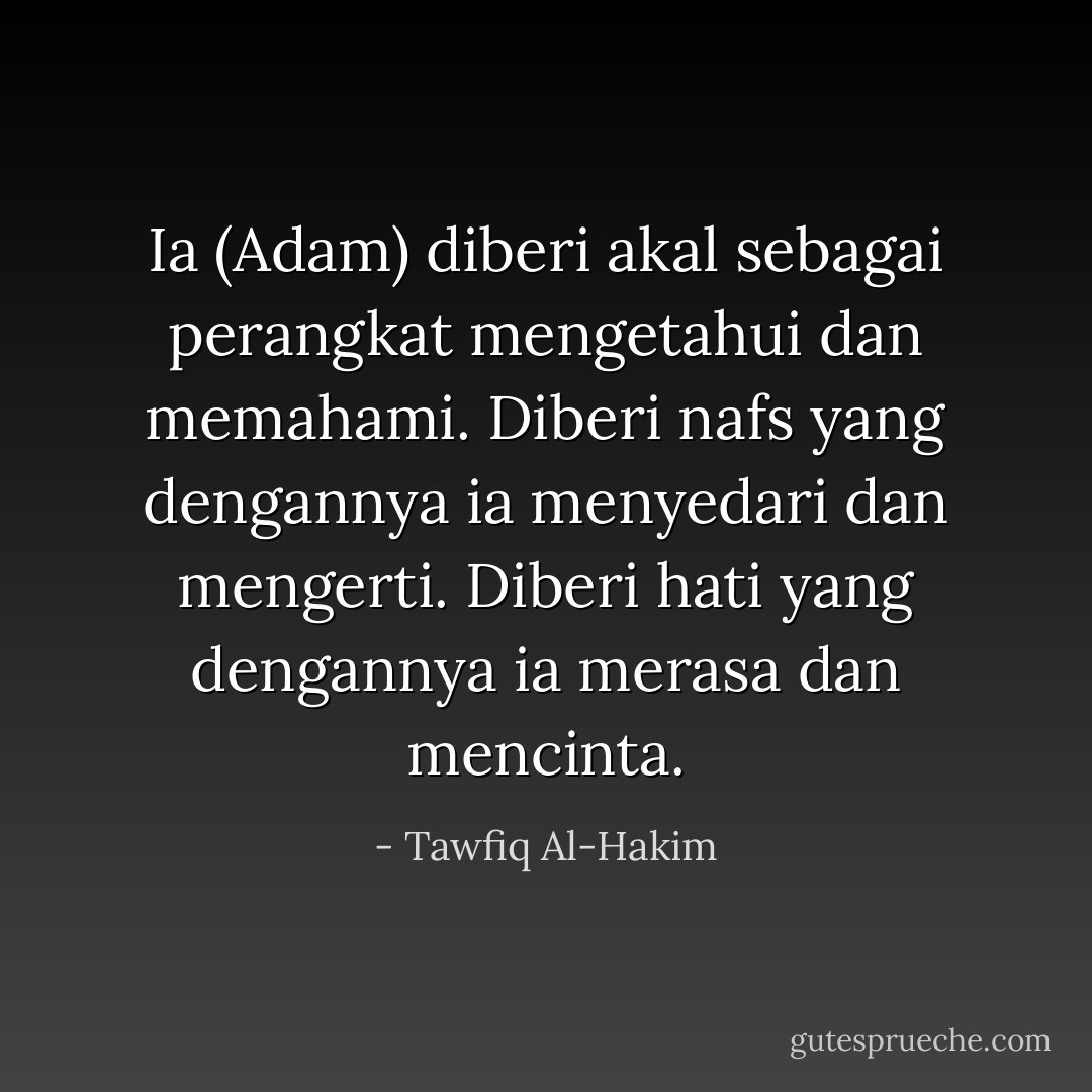 Ia (Adam) diberi akal sebagai perangkat mengetahui dan memahami. Diberi nafs yang dengannya ia menyedari dan mengerti. Diberi hati yang dengannya ia merasa dan mencinta. - Tawfiq Al-Hakim