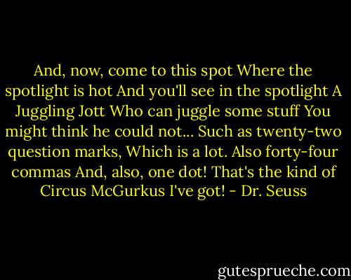 And, now, come to this spot<br />Where the spotlight is hot<br />And you'll see in the spotlight<br />A Juggling Jott<br />Who can juggle some stuff<br />You might think he could not...<br />Such as twenty-two question marks,<br />Which is a lot.<br />Also forty-four commas<br />And, also, one dot!<br />That's the kind of Circus McGurkus I've got! - Dr. Seuss