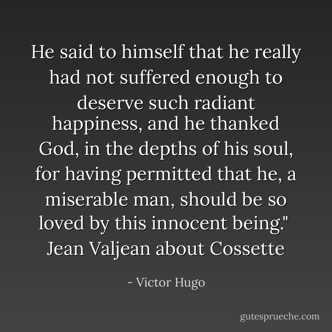 He said to himself that he really had not suffered enough to deserve such radiant happiness, and he thanked God, in the depths of his soul, for having permitted that he, a miserable man, should be so loved by this innocent being."<br /><br />Jean Valjean about Cossette - Victor Hugo