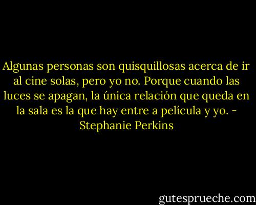 Algunas personas son quisquillosas acerca de ir al cine solas, pero yo no. Porque cuando las luces se apagan, la única relación que queda en la sala es la que hay entre a película y yo. - Stephanie Perkins