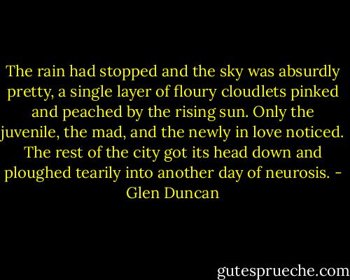 The rain had stopped and the sky was absurdly pretty, a single layer of floury cloudlets pinked and peached by the rising sun. Only the juvenile, the mad, and the newly in love noticed. The rest of the city got its head down and ploughed tearily into another day of neurosis. - Glen Duncan