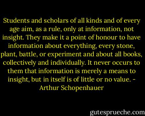 Students and scholars of all kinds and of every age aim, as a rule, only at information, not insight. They make it a point of honour to have information about everything, every stone, plant, battle, or experiment and about all books, collectively and individually. It never occurs to them that information is merely a means to insight, but in itself is of little or no value. - Arthur Schopenhauer