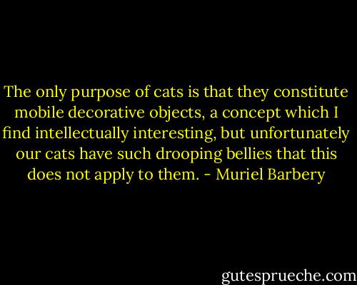 The only purpose of cats is that they constitute mobile decorative objects, a concept which I find intellectually interesting, but unfortunately our cats have such drooping bellies that this does not apply to them. - Muriel Barbery