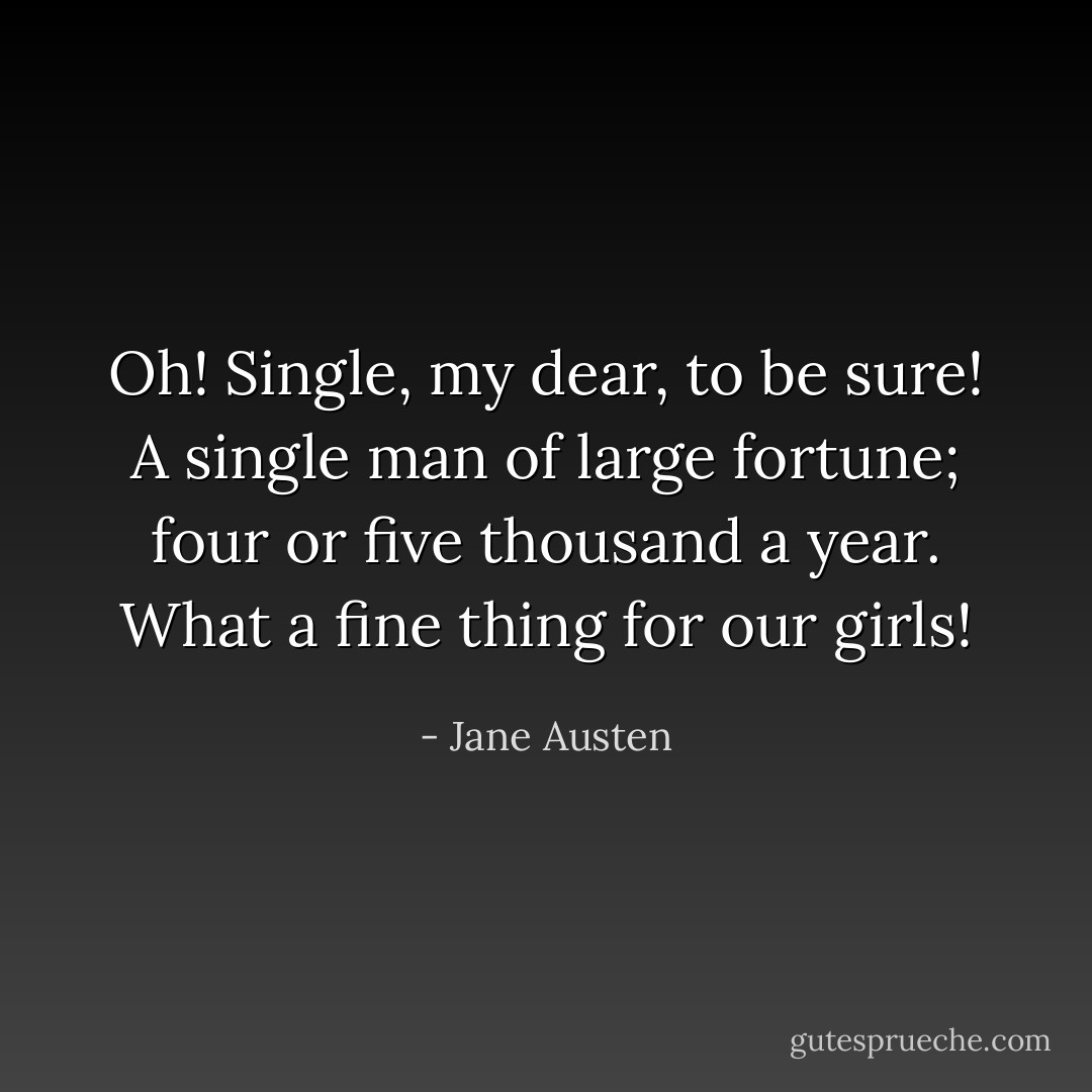 Oh! Single, my dear, to be sure! A single man of large fortune; four or five thousand a year. What a fine thing for our girls! - Jane Austen