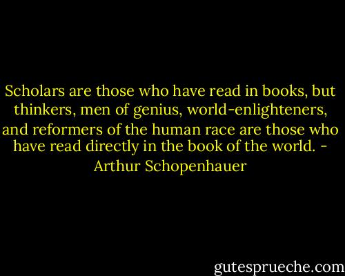 Scholars are those who have read in books, but thinkers, men of genius, world-enlighteners, and reformers of the human race are those who have read directly in the book of the world. - Arthur Schopenhauer