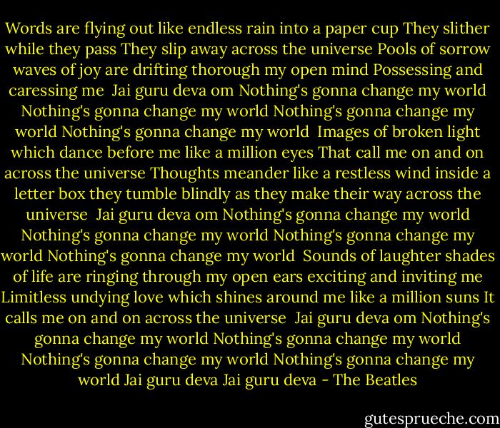 Words are flying out like<br />endless rain into a paper cup<br />They slither while they pass<br />They slip away across the universe<br />Pools of sorrow waves of joy<br />are drifting thorough my open mind<br />Possessing and caressing me<br /><br />Jai guru deva om<br />Nothing's gonna change my world<br />Nothing's gonna change my world<br />Nothing's gonna change my world<br />Nothing's gonna change my world<br /><br />Images of broken light which<br />dance before me like a million eyes<br />That call me on and on across the universe<br />Thoughts meander like a<br />restless wind inside a letter box<br />they tumble blindly as<br />they make their way across the universe<br /><br />Jai guru deva om<br />Nothing's gonna change my world<br />Nothing's gonna change my world<br />Nothing's gonna change my world<br />Nothing's gonna change my world<br /><br />Sounds of laughter shades of life<br />are ringing through my open ears<br />exciting and inviting me<br />Limitless undying love which<br />shines around me like a million suns<br />It calls me on and on across the universe<br /><br />Jai guru deva om<br />Nothing's gonna change my world<br />Nothing's gonna change my world<br />Nothing's gonna change my world<br />Nothing's gonna change my world<br />Jai guru deva<br />Jai guru deva - The Beatles