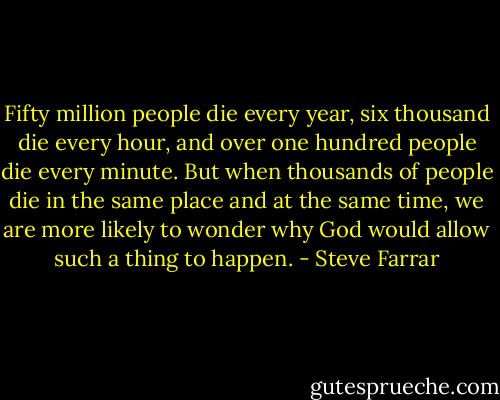 Fifty million people die every year, six thousand die every hour, and over one hundred people die every minute. But when thousands of people die in the same place and at the same time, we are more likely to wonder why God would allow such a thing to happen. - Steve Farrar