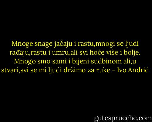 Mnoge snage jačaju i rastu,mnogi se ljudi rađaju,rastu i umru,ali svi hoće više i bolje. Mnogo smo sami i bijeni sudbinom ali,u stvari,svi se mi ljudi držimo za ruke - Ivo Andrić