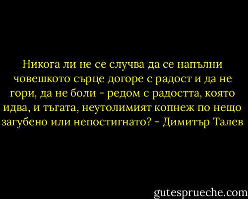 Никога ли не се случва да се напълни човешкото сърце догоре с радост и да не гори, да не боли - редом с радостта, която идва, и тъгата, неутолимият копнеж по нещо загубено или непостигнато? - Димитър Талев