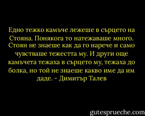 Едно тежко камъче лежеше в сърцето на Стояна. Понякога то натежаваше много. Стоян не знаеше как да го нарече и само чувстваше тежестта му. И други още камъчета тежаха в сърцето му, тежаха до болка, но той не знаеше какво име да им даде. - Димитър Талев