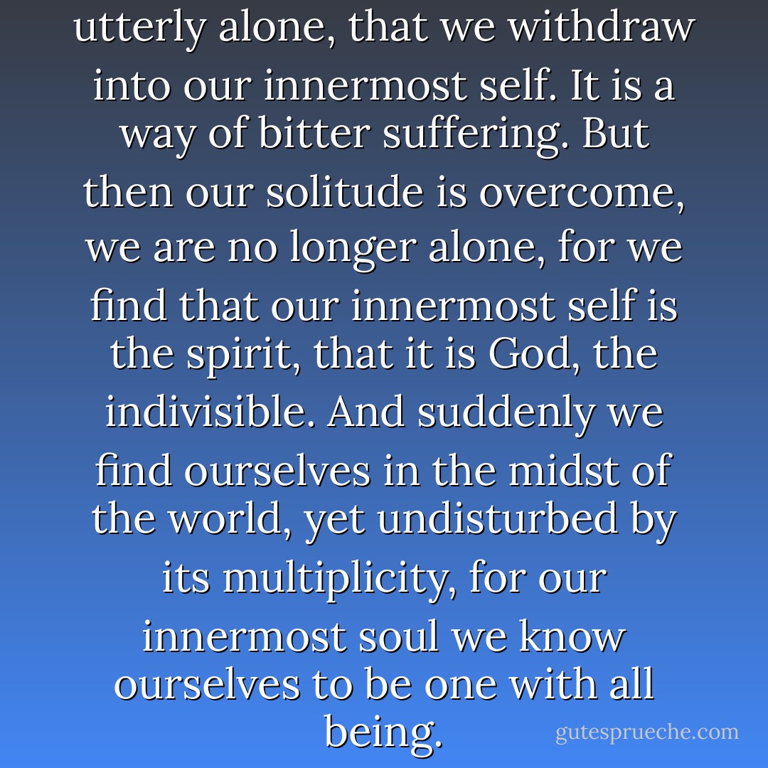 We must become so alone, so utterly alone, that we withdraw into our innermost self. It is a way of bitter suffering. But then our solitude is overcome, we are no longer alone, for we find that our innermost self is the spirit, that it is God, the indivisible. And suddenly we find ourselves in the midst of the world, yet undisturbed by its multiplicity, for our innermost soul we know ourselves to be one with all being. - Hermann Hesse