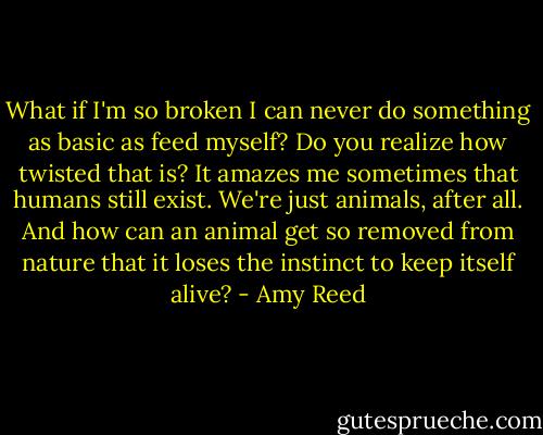 What if I'm so broken I can never do something as basic as feed myself? Do you realize how twisted that is? It amazes me sometimes that humans still exist. We're just animals, after all. And how can an animal get so removed from nature that it loses the instinct to keep itself alive? - Amy Reed
