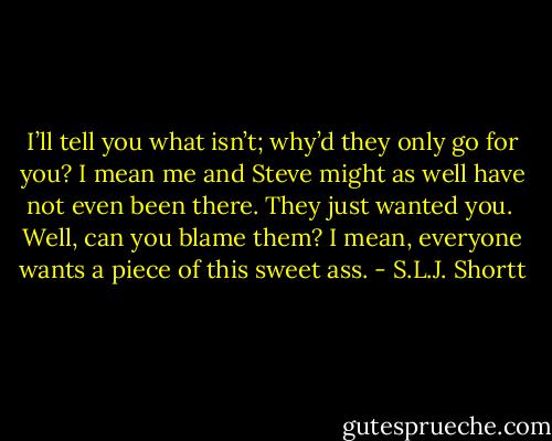 I’ll tell you what isn’t; why’d they only go for you? I mean me and Steve might as well have not even been there. They just wanted you.<br /><br />Well, can you blame them? I mean, everyone wants a piece of this sweet ass. - S.L.J. Shortt