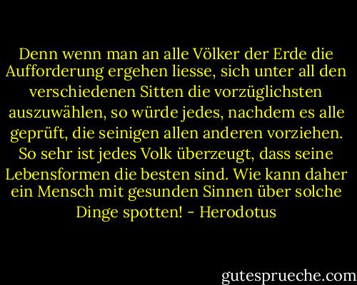 Denn wenn man an alle Völker der Erde die Aufforderung ergehen liesse, sich unter all den verschiedenen Sitten die vorzüglichsten auszuwählen, so würde jedes, nachdem es alle geprüft, die seinigen allen anderen vorziehen. So sehr ist jedes Volk überzeugt, dass seine Lebensformen die besten sind. Wie kann daher ein Mensch mit gesunden Sinnen über solche Dinge spotten! - Herodotus