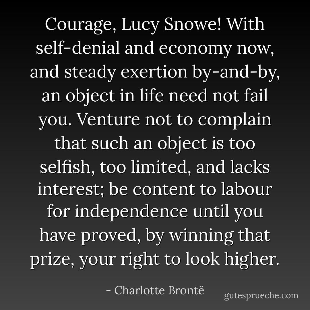 Courage, Lucy Snowe! With self-denial and economy now, and steady exertion by-and-by, an object in life need not fail you. Venture not to complain that such an object is too selfish, too limited, and lacks interest; be content to labour for independence until you have proved, by winning that prize, your right to look higher. - Charlotte Brontë