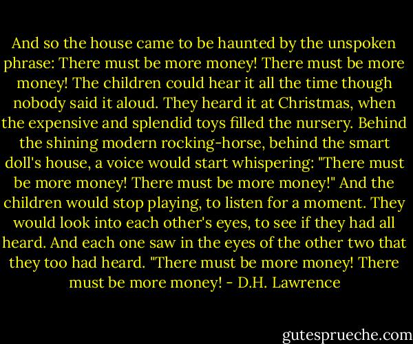 And so the house came to be haunted by the unspoken phrase: There must be more money! There must be more money! The children could hear it all the time though nobody said it aloud. They heard it at Christmas, when the expensive and splendid toys filled the nursery. Behind the shining modern rocking-horse, behind the smart doll's house, a voice would start whispering: "There must be more money! There must be more money!" And the children would stop playing, to listen for a moment. They would look into each other's eyes, to see if they had all heard. And each one saw in the eyes of the other two that they too had heard. "There must be more money! There must be more money! - D.H. Lawrence
