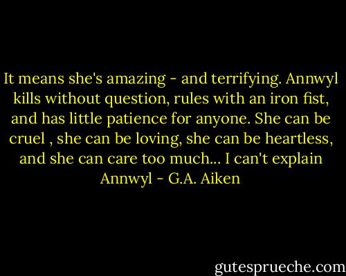 It means she's amazing - and terrifying. Annwyl kills without question, rules with an iron fist, and has little patience for anyone. She can be cruel , she can be loving, she can be heartless, and she can care too much... I can't explain Annwyl - G.A. Aiken