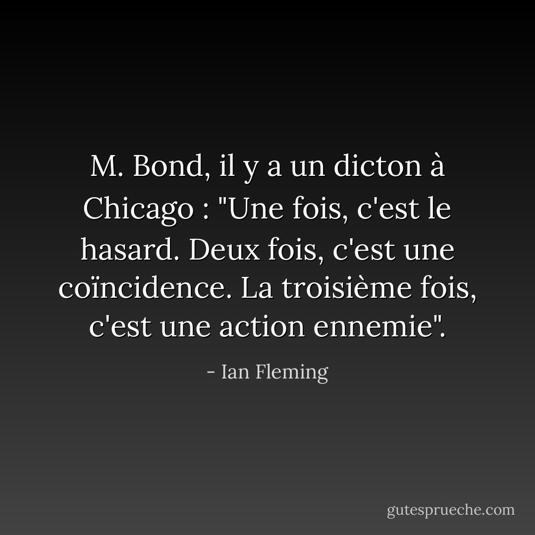M. Bond, il y a un dicton à Chicago : "Une fois, c'est le hasard. Deux fois, c'est une coïncidence. La troisième fois, c'est une action ennemie". - Ian Fleming