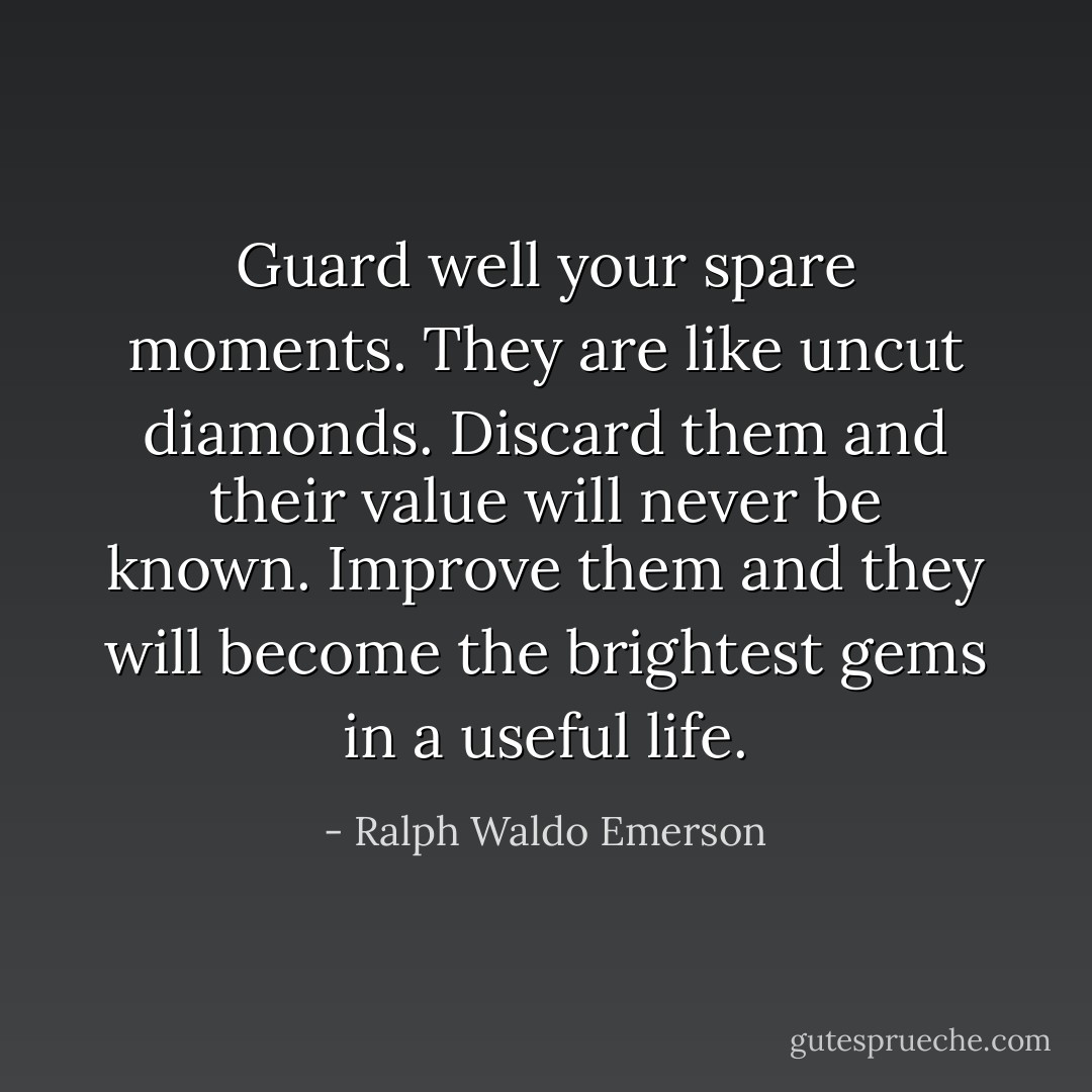 Guard well your spare moments. They are like uncut diamonds. Discard them and their value will never be known. Improve them and they will become the brightest gems in a useful life. - Ralph Waldo Emerson