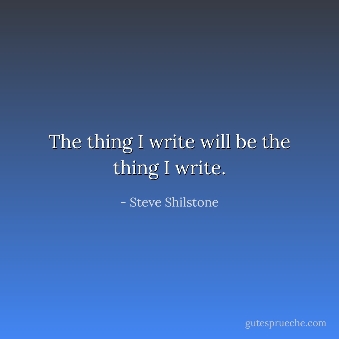 The thing I write will be the thing I write. - Steve Shilstone
