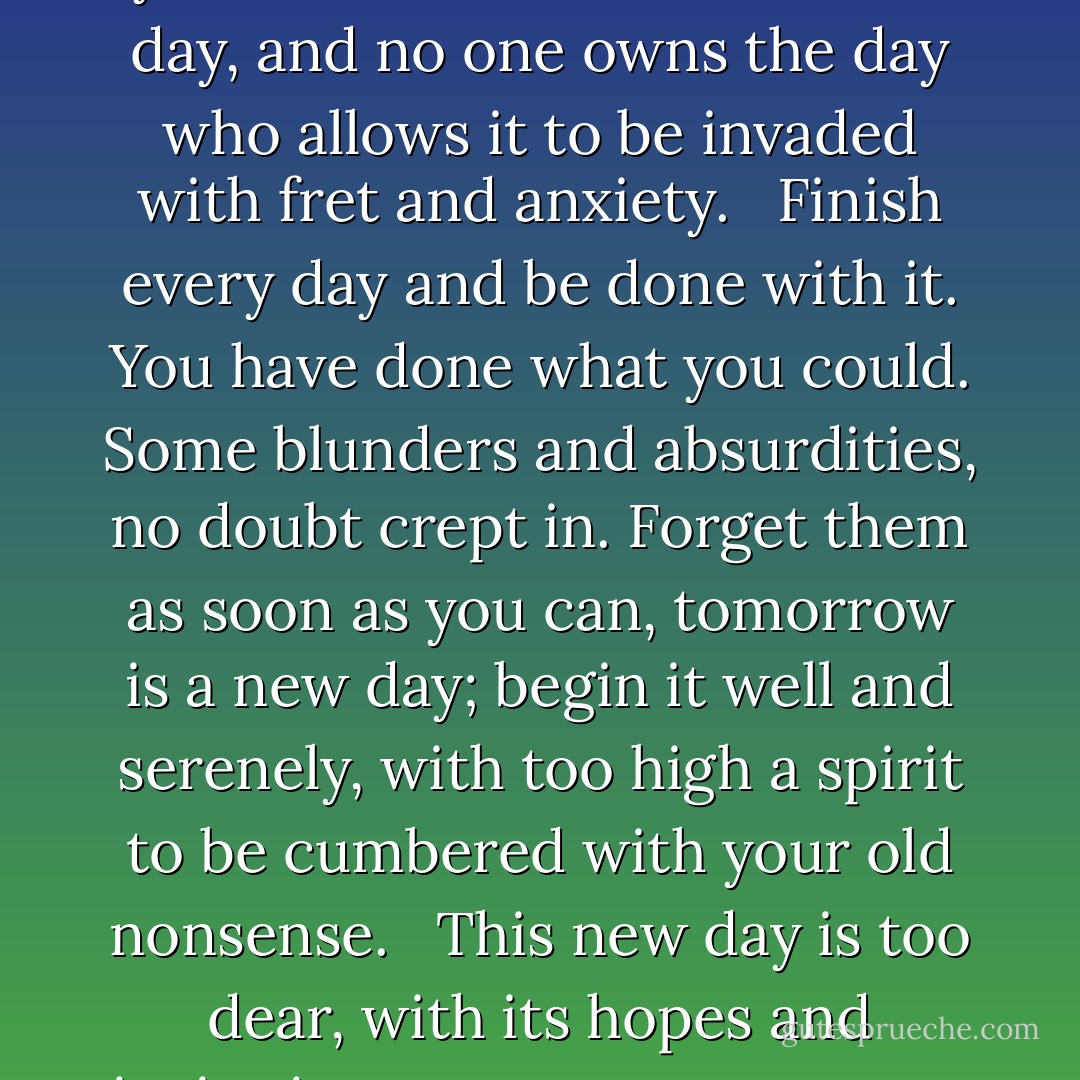 Write it on your heart<br />that every day is the best day in the year.<br />He is rich who owns the day, and no one owns the day<br />who allows it to be invaded with fret and anxiety.<br /> <br />Finish every day and be done with it.<br />You have done what you could.<br />Some blunders and absurdities, no doubt crept in.<br />Forget them as soon as you can, tomorrow is a new day;<br />begin it well and serenely, with too high a spirit<br />to be cumbered with your old nonsense.<br /> <br />This new day is too dear,<br />with its hopes and invitations,<br />to waste a moment on the yesterdays. - Ralph Waldo Emerson