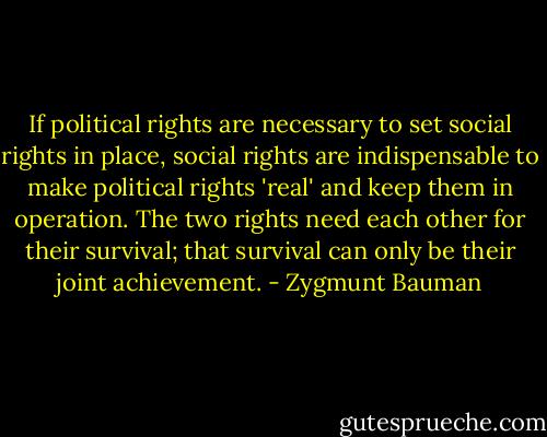 If political rights are necessary to set social rights in place, social rights are indispensable to make political rights 'real' and keep them in operation. The two rights need each other for their survival; that survival can only be their joint achievement. - Zygmunt Bauman