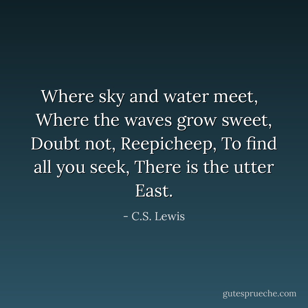 Where sky and water meet, <br /><br />Where the waves grow sweet,<br />Doubt not, Reepicheep,<br />To find all you seek, There is the utter East. - C.S. Lewis