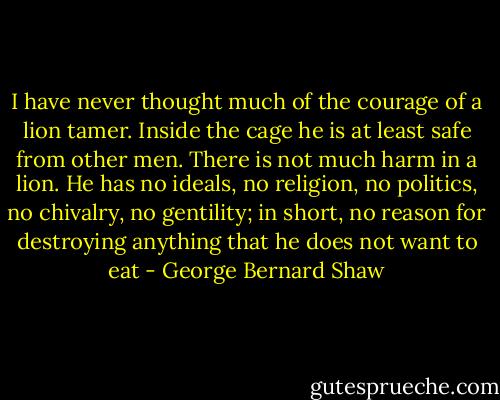 I have never thought much of the courage of a lion tamer. Inside the cage he is at least safe from other men. There is not much harm in a lion. He has no ideals, no religion, no politics, no chivalry, no gentility; in short, no reason for destroying anything that he does not want to eat - George Bernard Shaw