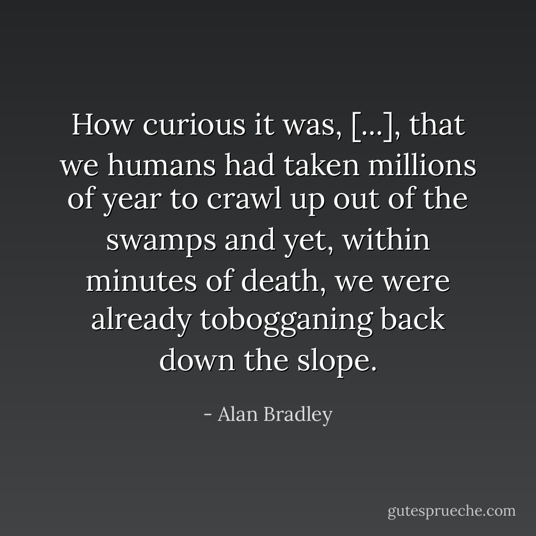 How curious it was, [...], that we humans had taken millions of year to crawl up out of the swamps and yet, within minutes of death, we were already tobogganing back down the slope. - Alan Bradley