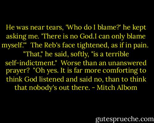 He was near tears, 'Who do I blame?' he kept asking me. 'There is no God.I can only blame myself.'"<br /> The Reb's face tightened, as if in pain.<br /> "That," he said, softly, "is a terrible self-indictment."<br /> Worse than an unanswered prayer?<br /> "Oh yes. It is far more comforting to think God listened and said no, than to think that nobody's out there. - Mitch Albom