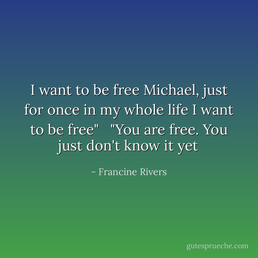 I want to be free Michael, just for once in my whole life I want to be free" <br /><br />"You are free. You just don't know it yet - Francine Rivers