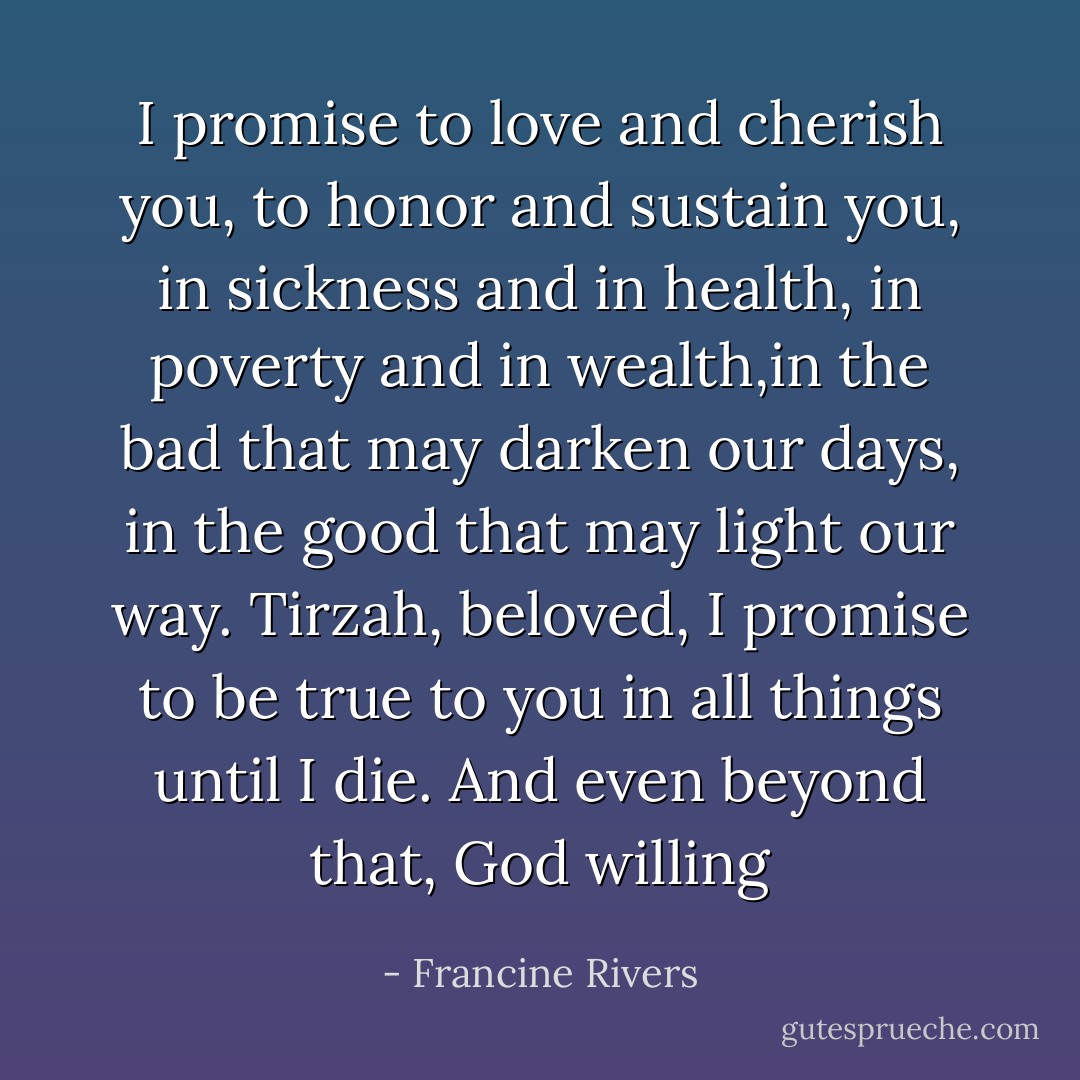 I promise to love and cherish you, to honor and sustain you, in sickness and in health, in poverty and in wealth,in the bad that may darken our days, in the good that may light our way. Tirzah, beloved, I promise to be true to you in all things until I die. And even beyond that, God willing - Francine Rivers