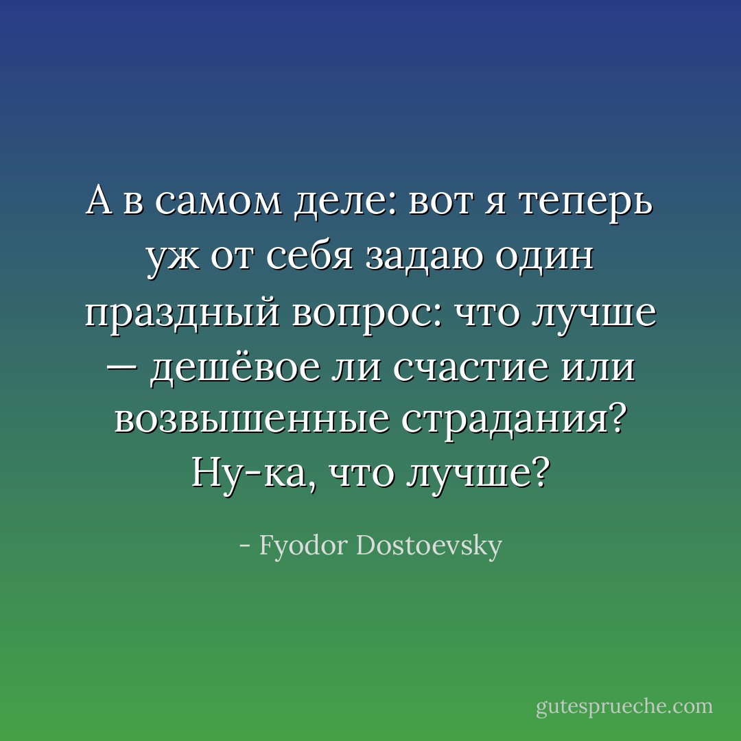 А в самом деле: вот я теперь уж от себя задаю один праздный вопрос: что лучше — дешёвое ли счастие или возвышенные страдания? Ну-ка, что лучше? - Fyodor Dostoevsky