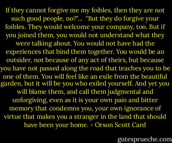 If they cannot forgive me my foibles, then they are not such good people, no?"...<br /><br />"But they do forgive your foibles. They would welcome your company, too. But if you joined them, you would not understand what they were talking about. You would not have had the experiences that bind them together. You would be an outsider, not because of any act of theirs, but because you have not passed along the road that teaches you to be one of them. You will feel like an exile from the beautiful garden, but it will be you who exiled yourself. And yet you will blame them, and call them judgmental and unforgiving, even as it is your own pain and bitter memory that condemns you, your own ignorance of virtue that makes you a stranger in the land that should have been your home. - Orson Scott Card
