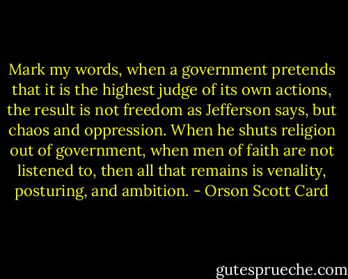 Mark my words, when a government pretends that it is the highest judge of its own actions, the result is not freedom as Jefferson says, but chaos and oppression. When he shuts religion out of government, when men of faith are not listened to, then all that remains is venality, posturing, and ambition. - Orson Scott Card