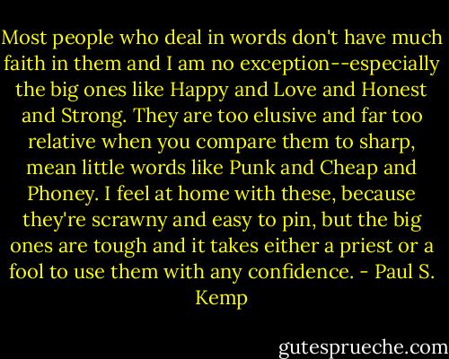 Most people who deal in words don't have much faith in them and I am no exception--especially the big ones like Happy and Love and Honest and Strong. They are too elusive and far too relative when you compare them to sharp, mean little words like Punk and Cheap and Phoney. I feel at home with these, because they're scrawny and easy to pin, but the big ones are tough and it takes either a priest or a fool to use them with any confidence. - Paul S. Kemp