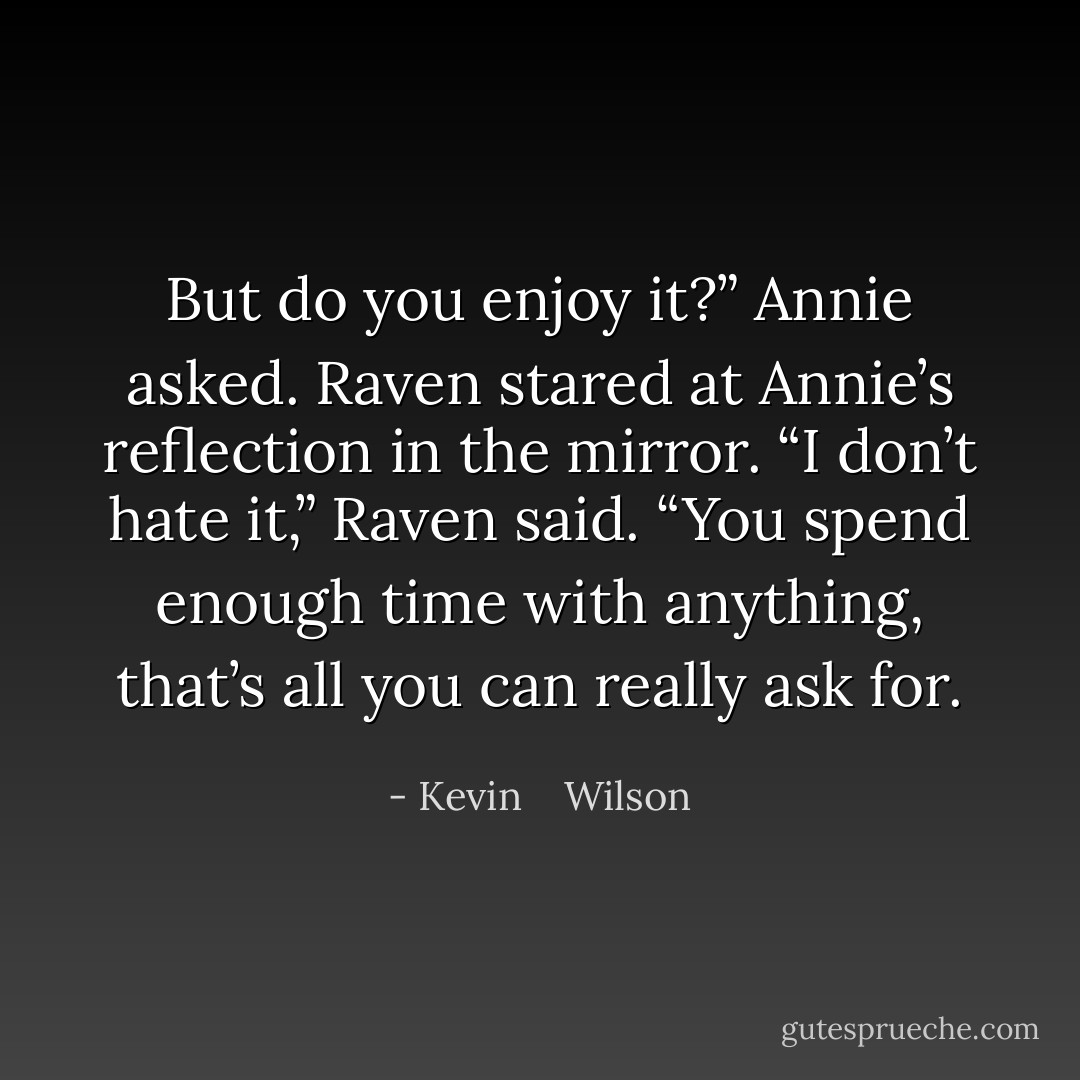 But do you enjoy it?” Annie asked. Raven stared at Annie’s reflection in the mirror. “I don’t hate it,” Raven said. “You spend enough time with anything, that’s all you can really ask for. - Kevin    Wilson