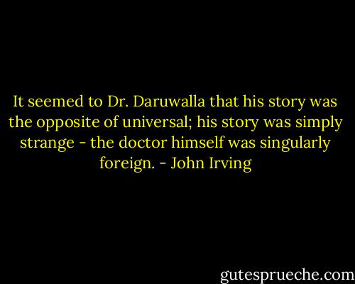 It seemed to Dr. Daruwalla that his story was the opposite of universal; his story was simply strange - the doctor himself was singularly foreign. - John Irving