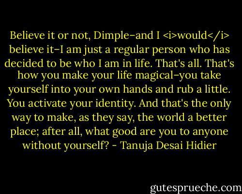 Believe it or not, Dimple–and I <i>would</i> believe it–I am just a regular person who has decided to be who I am in life. That's all. That's how you make your life magical–you take yourself into your own hands and rub a little. You activate your identity. And that's the only way to make, as they say, the world a better place; after all, what good are you to anyone without yourself? - Tanuja Desai Hidier