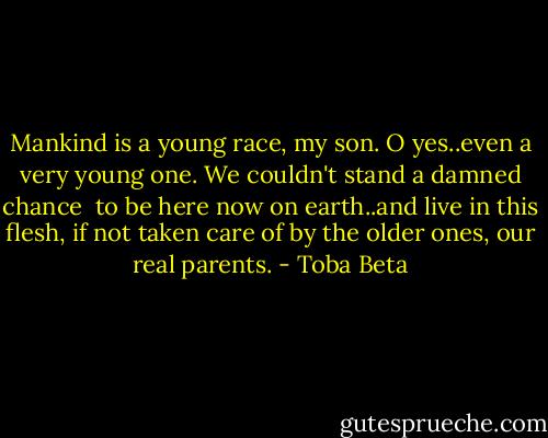 Mankind is a young race, my son.<br />O yes..even a very young one.<br />We couldn't stand a damned chance <br />to be here now on earth..and live in this flesh,<br />if not taken care of by the older ones, our real parents. - Toba Beta