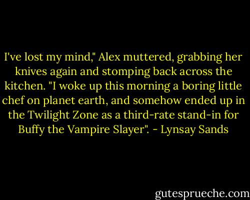 I've lost my mind," Alex muttered, grabbing her knives again and stomping back across the kitchen. "I woke up this morning a boring little chef on planet earth, and somehow ended up in the Twilight Zone as a third-rate stand-in for Buffy the Vampire Slayer". - Lynsay Sands