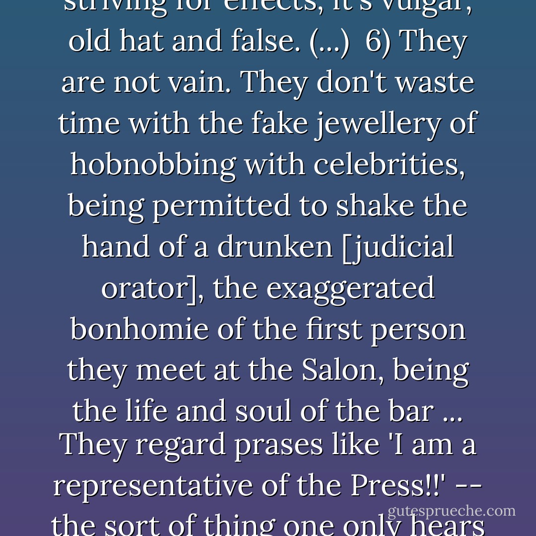 Civilized people must, I believe, satisfy the following criteria:<br /><br />1) They respect human beings as individuals and are therefore always tolerant, gentle, courteous and amenable ... They do not create scenes over a hammer or a mislaid eraser; they do not make you feel they are conferring a great benefit on you when they live with you, and they don't make a scandal when they leave. (...)<br /><br />2) They have compassion for other people besides beggars and cats. Their hearts suffer the pain of what is hidden to the naked eye. (...)<br /><br />3) They respect other people's property, and therefore pay their debts.<br /><br />4) They are not devious, and they fear lies as they fear fire. They don't tell lies even in the most trivial matters. To lie to someone is to insult them, and the liar is diminished in the eyes of the person he lies to. Civilized people don't put on airs; they behave in the street as they would at home, they don't show off to impress their juniors. (...)<br /><br />5) They don't run themselves down in order to provoke the sympathy of others. They don't play on other people's heartstrings to be sighed over and cosseted ... that sort of thing is just cheap striving for effects, it's vulgar, old hat and false. (...)<br /><br />6) They are not vain. They don't waste time with the fake jewellery of hobnobbing with celebrities, being permitted to shake the hand of a drunken [judicial orator], the exaggerated bonhomie of the first person they meet at the Salon, being the life and soul of the bar ... They regard prases like 'I am a representative of the Press!!' -- the sort of thing one only hears from [very minor journalists] -- as absurd. If they have done a brass farthing's work they don't pass it off as if it were 100 roubles' by swanking about with their portfolios, and they don't boast of being able to gain admission to places other people aren't allowed in (...) True talent always sits in the shade, mingles with the crowd, avoids the limelight ... As Krylov said, the empty barrel makes more noise than the full one. (...)<br /><br />7) If they do possess talent, they value it ... They take pride in it ... they know they have a responsibility to exert a civilizing influence on [others] rather than aimlessly hanging out with them. And they are fastidious in their habits. (...)<br /><br />8) They work at developing their aesthetic sensibility ... Civilized people don't simply obey their baser instincts ... they require <i>mens sana in corpore sano</i>.<br /><br />And so on. That's what civilized people are like ... Reading <i>Pickwick</i> and learning a speech from <i>Faust</i> by heart is not enough if your aim is to become a truly civilized person and not to sink below the level of your surroundings.<br /><br />[From a letter to Nikolay Chekhov, March 1886] - Anton Chekhov