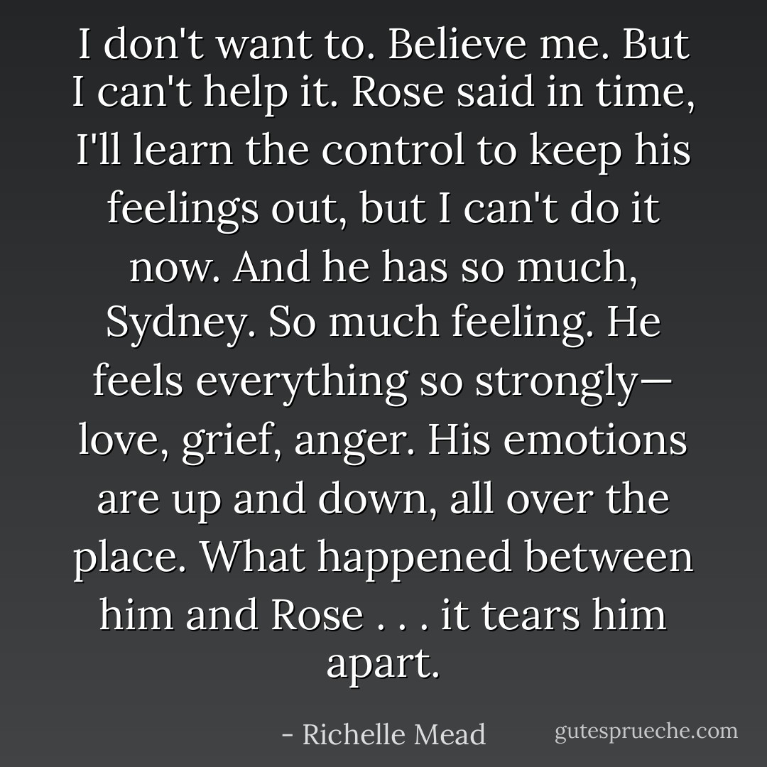 I don't want to. Believe me. But I can't help it. Rose said in time, I'll learn the control to keep his feelings out, but I can't do it now. And he has so much, Sydney. So much feeling. He feels everything so strongly— love, grief, anger. His emotions are up and down, all over the place. What happened between him and Rose . . . it tears him apart. - Richelle Mead