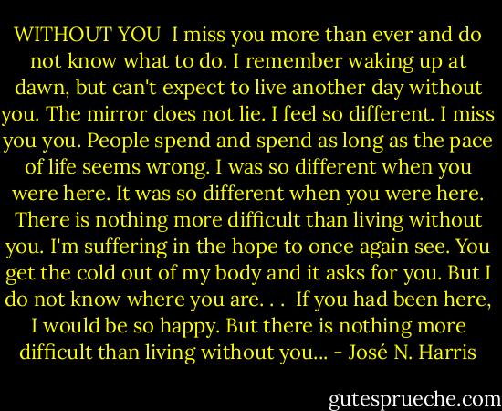 WITHOUT YOU<br /><br />I miss you more than ever and do not know what to do.<br />I remember waking up at dawn,<br />but can't expect to live another day without you.<br />The mirror does not lie.<br />I feel so different.<br />I miss you you.<br />People spend and spend as long as the pace of life seems wrong.<br />I was so different when you were here.<br />It was so different when you were here.<br />There is nothing more difficult than living without you.<br />I'm suffering in the hope to once again see.<br />You get the cold out of my body and it asks for you.<br />But I do not know where you are. . . <br />If you had been here, I would be so happy.<br />But there is nothing more difficult than living without you... - José N. Harris