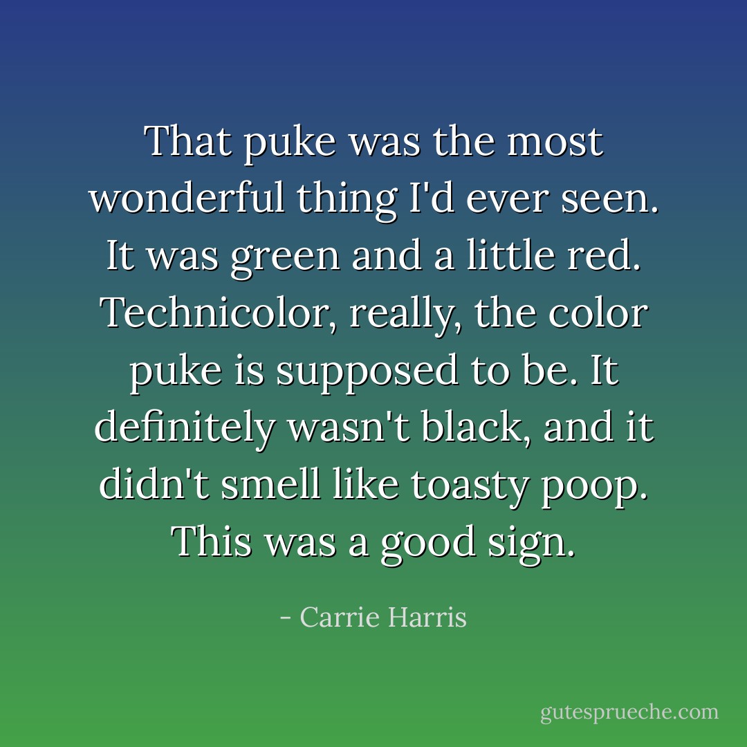 That puke was the most wonderful thing I'd ever seen. It was green and a little red. Technicolor, really, the color puke is supposed to be. It definitely wasn't black, and it didn't smell like toasty poop. This was a good sign. - Carrie Harris