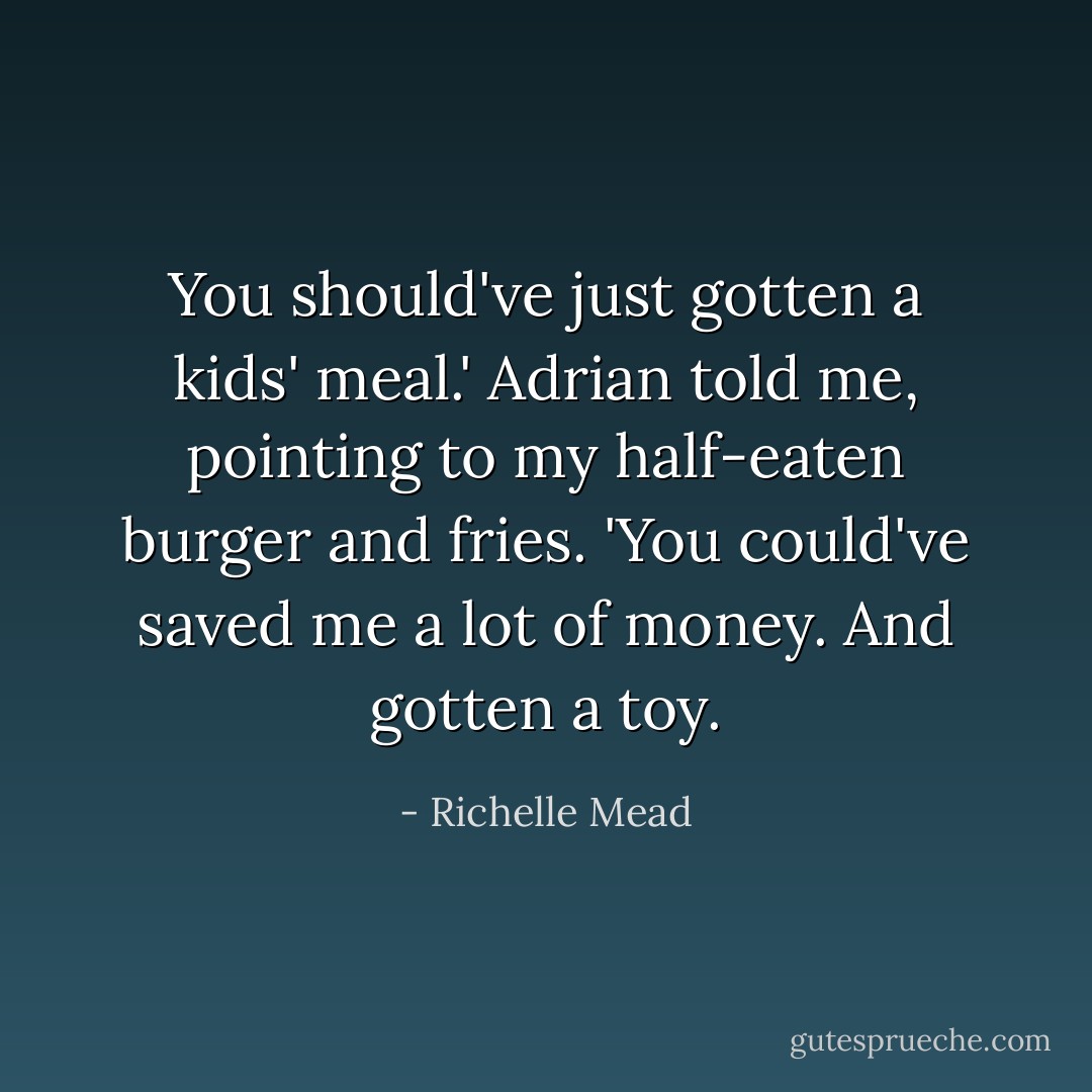 You should've just gotten a kids' meal.' Adrian told me, pointing to my half-eaten burger and fries. 'You could've saved me a lot of money. And gotten a toy. - Richelle Mead