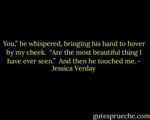 You,” he whispered, bringing his hand to hover by my cheek.<br /><br />“Are the most beautiful thing I have ever seen.”<br /><br />And then he touched me. - Jessica Verday