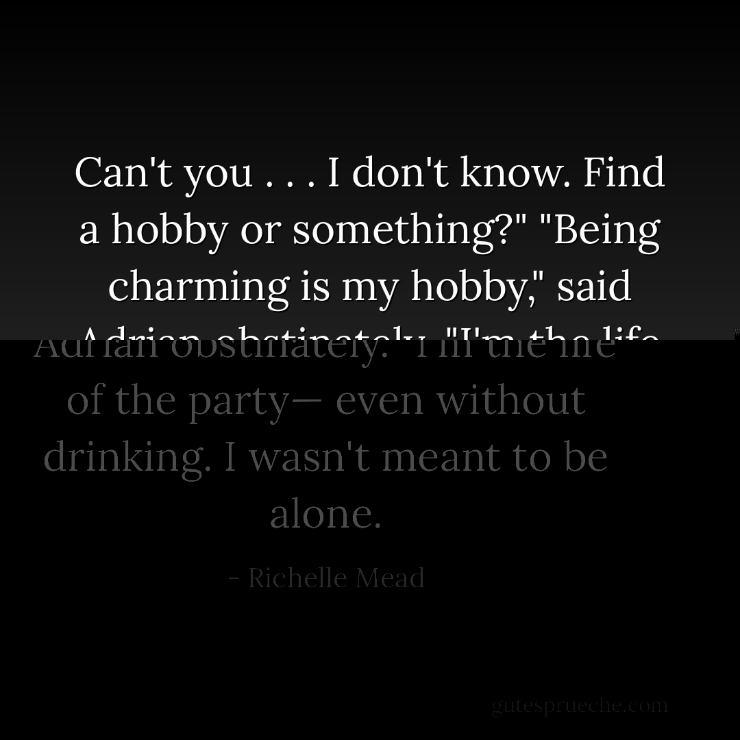 Can't you . . . I don't know. Find a hobby or something?"<br />"Being charming is my hobby," said Adrian obstinately. "I'm the life of the party— even without drinking. I wasn't meant to be alone. - Richelle Mead