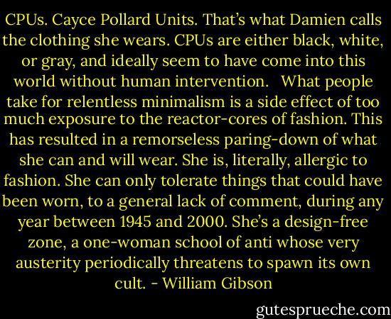 CPUs. Cayce Pollard Units. That’s what Damien calls the clothing she wears. CPUs are either black, white, or gray, and ideally seem to have come into this world without human intervention.<br /> <br />What people take for relentless minimalism is a side effect of too much exposure to the reactor-cores of fashion. This has resulted in a remorseless paring-down of what she can and will wear. She is, literally, allergic to fashion. She can only tolerate things that could have been worn, to a general lack of comment, during any year between 1945 and 2000. She’s a design-free zone, a one-woman school of anti whose very austerity periodically threatens to spawn its own cult. - William Gibson